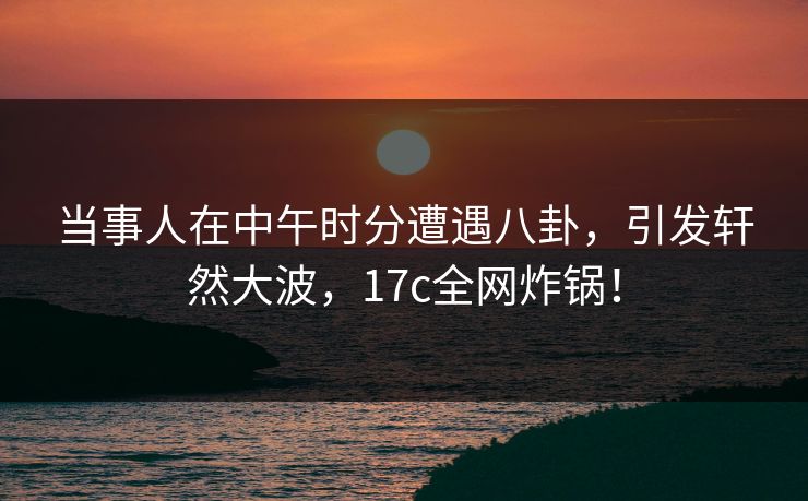 当事人在中午时分遭遇八卦，引发轩然大波，17c全网炸锅！