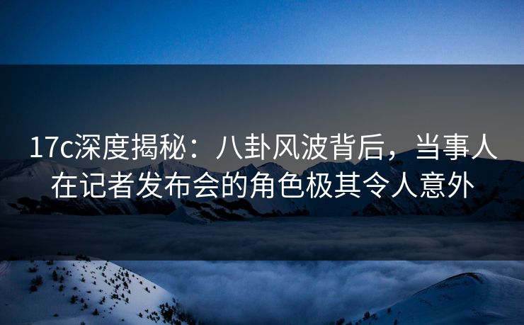 17c深度揭秘：八卦风波背后，当事人在记者发布会的角色极其令人意外