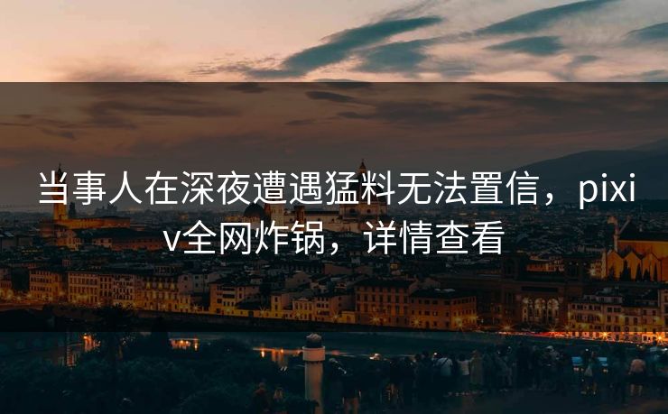 当事人在深夜遭遇猛料无法置信，pixiv全网炸锅，详情查看