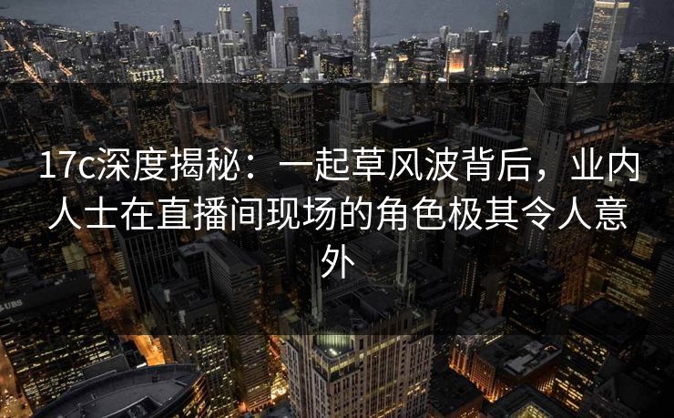 17c深度揭秘：一起草风波背后，业内人士在直播间现场的角色极其令人意外
