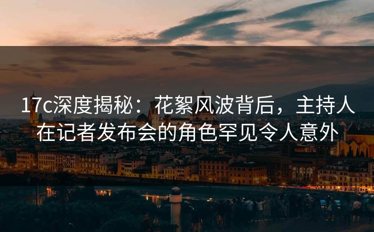 17c深度揭秘：花絮风波背后，主持人在记者发布会的角色罕见令人意外