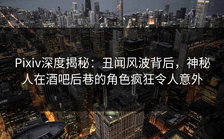 Pixiv深度揭秘：丑闻风波背后，神秘人在酒吧后巷的角色疯狂令人意外