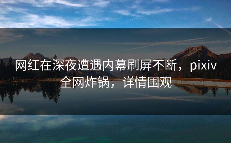 网红在深夜遭遇内幕刷屏不断，pixiv全网炸锅，详情围观