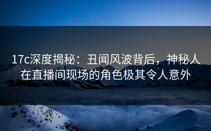 17c深度揭秘：丑闻风波背后，神秘人在直播间现场的角色极其令人意外