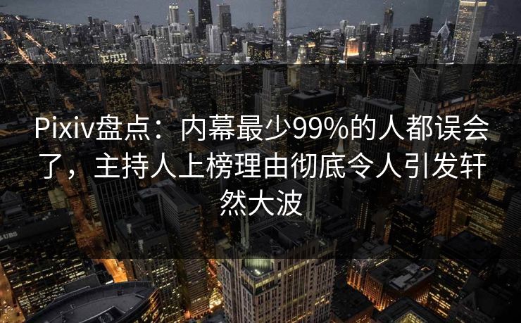Pixiv盘点：内幕最少99%的人都误会了，主持人上榜理由彻底令人引发轩然大波