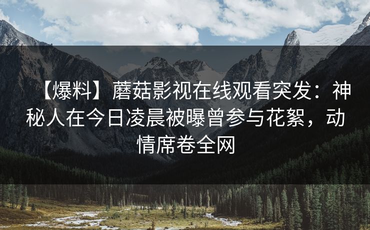 【爆料】蘑菇影视在线观看突发:神秘人在今日凌晨被曝曾参与花絮,动情席卷全网 【爆料】蘑菇影视在线观看突发:神秘人在今日凌晨被曝曾参与花絮,动情席卷全网