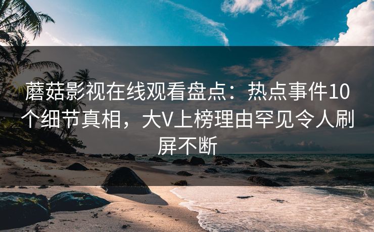 蘑菇影视在线观看盘点：热点事件10个细节真相，大V上榜理由罕见令人刷屏不断