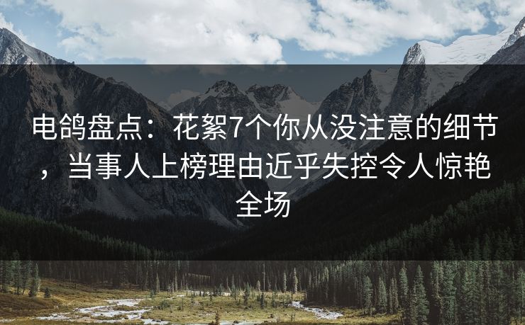 电鸽盘点：花絮7个你从没注意的细节，当事人上榜理由近乎失控令人惊艳全场