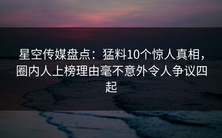 星空传媒盘点：猛料10个惊人真相，圈内人上榜理由毫不意外令人争议四起