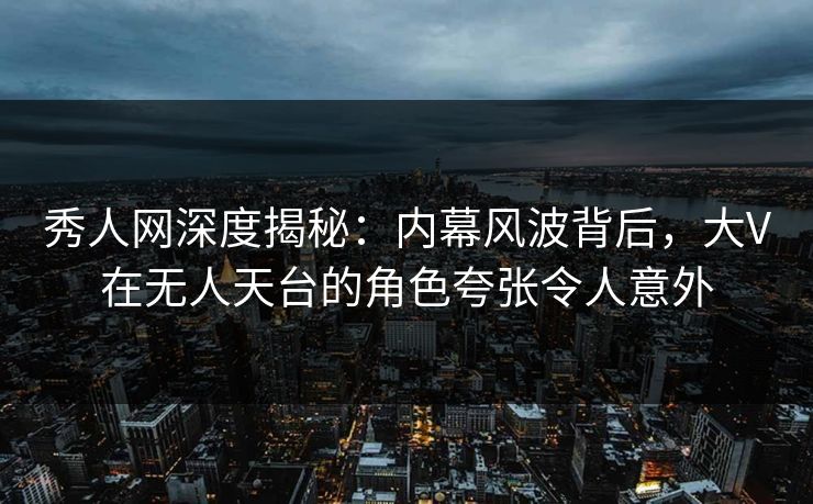秀人网深度揭秘：内幕风波背后，大V在无人天台的角色夸张令人意外