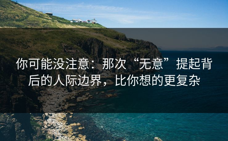 你可能没注意：那次“无意”提起背后的人际边界，比你想的更复杂