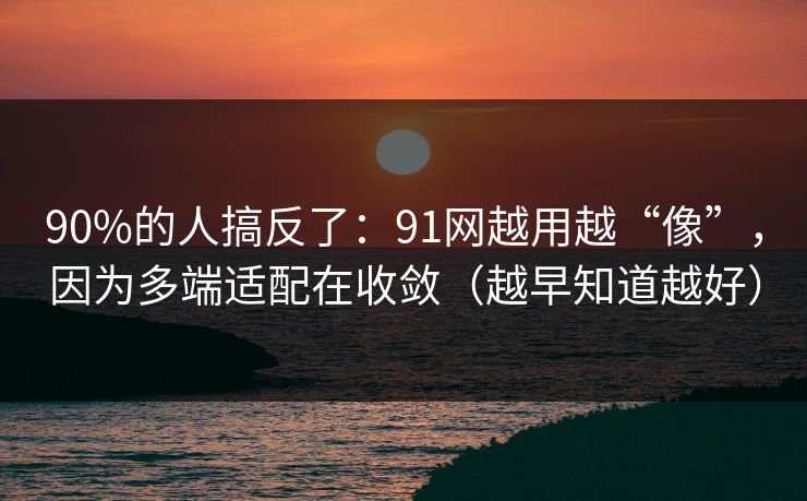 90%的人搞反了：91网越用越“像”，因为多端适配在收敛（越早知道越好）