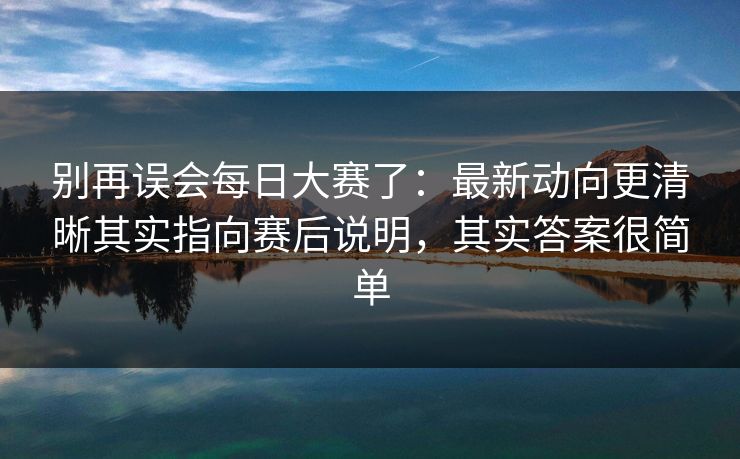 别再误会每日大赛了：最新动向更清晰其实指向赛后说明，其实答案很简单